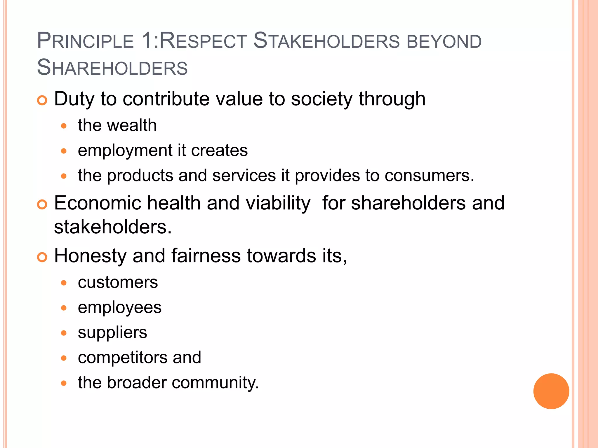 PRINCIPLE 1:RESPECT STAKEHOLDERS BEYOND 
SHAREHOLDERS 
 Duty to contribute value to society through 
 the wealth 
 employment it creates 
 the products and services it provides to consumers. 
 Economic health and viability for shareholders and 
stakeholders. 
 Honesty and fairness towards its, 
 customers 
 employees 
 suppliers 
 competitors and 
 the broader community. 
 