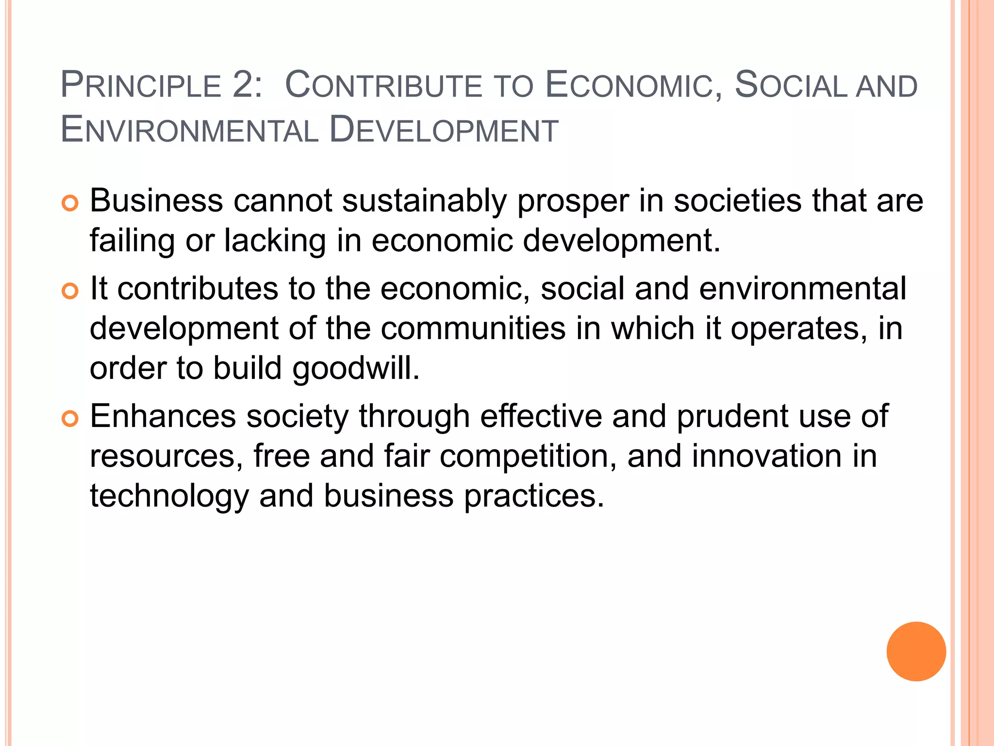 PRINCIPLE 2: CONTRIBUTE TO ECONOMIC, SOCIAL AND 
ENVIRONMENTAL DEVELOPMENT 
 Business cannot sustainably prosper in societies that are 
failing or lacking in economic development. 
 It contributes to the economic, social and environmental 
development of the communities in which it operates, in 
order to build goodwill. 
 Enhances society through effective and prudent use of 
resources, free and fair competition, and innovation in 
technology and business practices. 
 