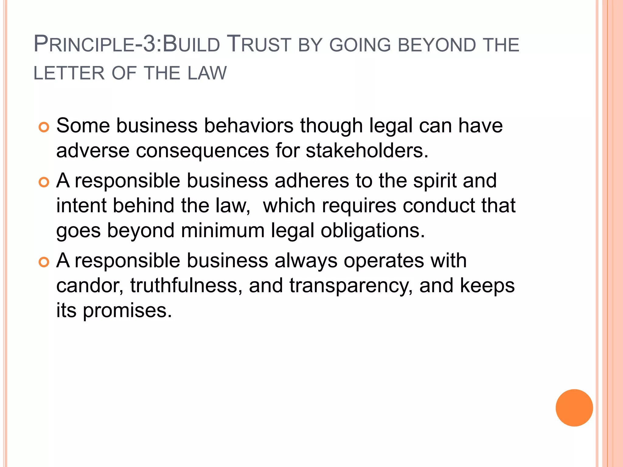 PRINCIPLE-3:BUILD TRUST BY GOING BEYOND THE 
LETTER OF THE LAW 
 Some business behaviors though legal can have 
adverse consequences for stakeholders. 
 A responsible business adheres to the spirit and 
intent behind the law, which requires conduct that 
goes beyond minimum legal obligations. 
 A responsible business always operates with 
candor, truthfulness, and transparency, and keeps 
its promises. 
 