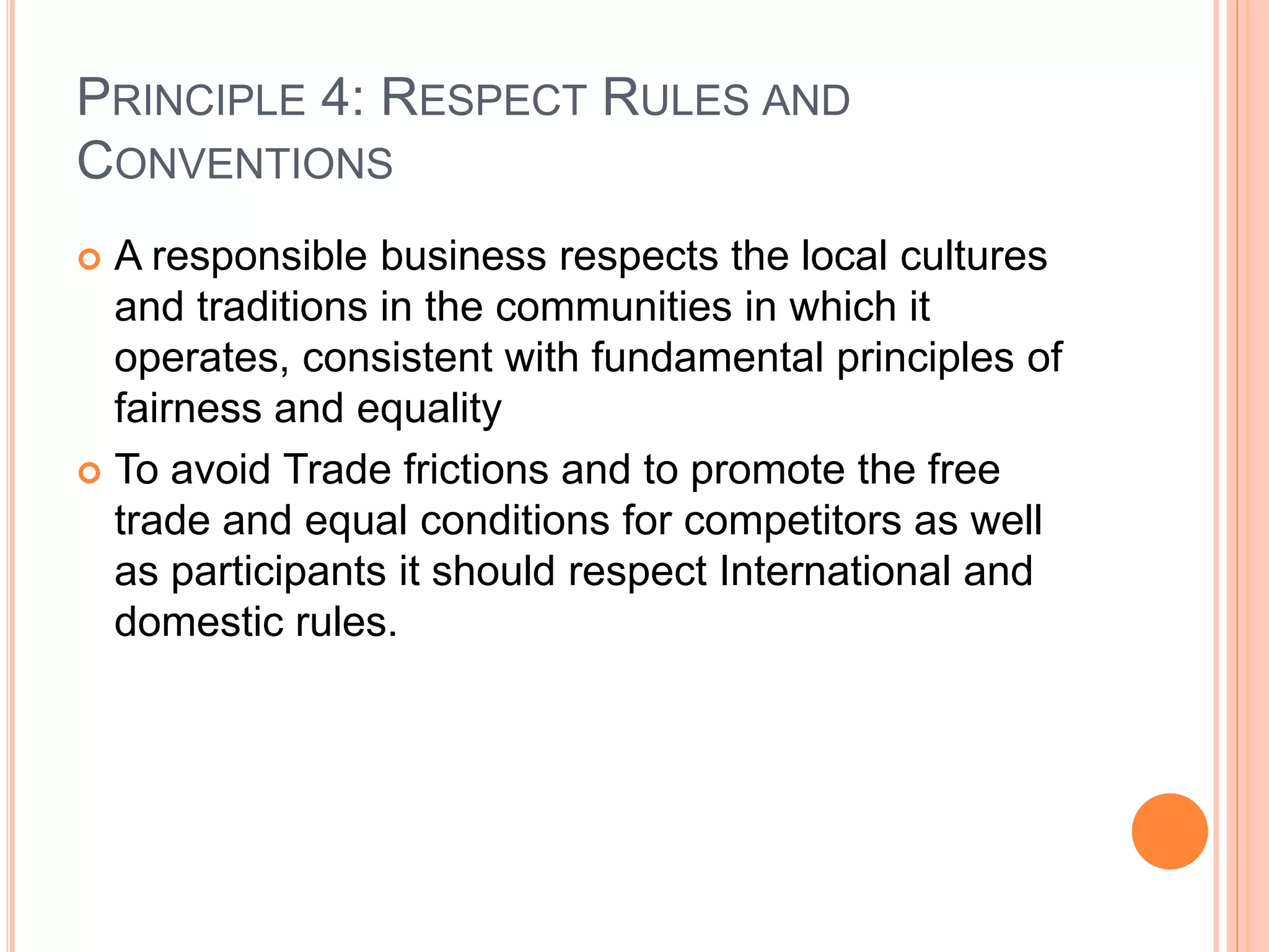 PRINCIPLE 4: RESPECT RULES AND 
CONVENTIONS 
 A responsible business respects the local cultures 
and traditions in the communities in which it 
operates, consistent with fundamental principles of 
fairness and equality 
 To avoid Trade frictions and to promote the free 
trade and equal conditions for competitors as well 
as participants it should respect International and 
domestic rules. 
 