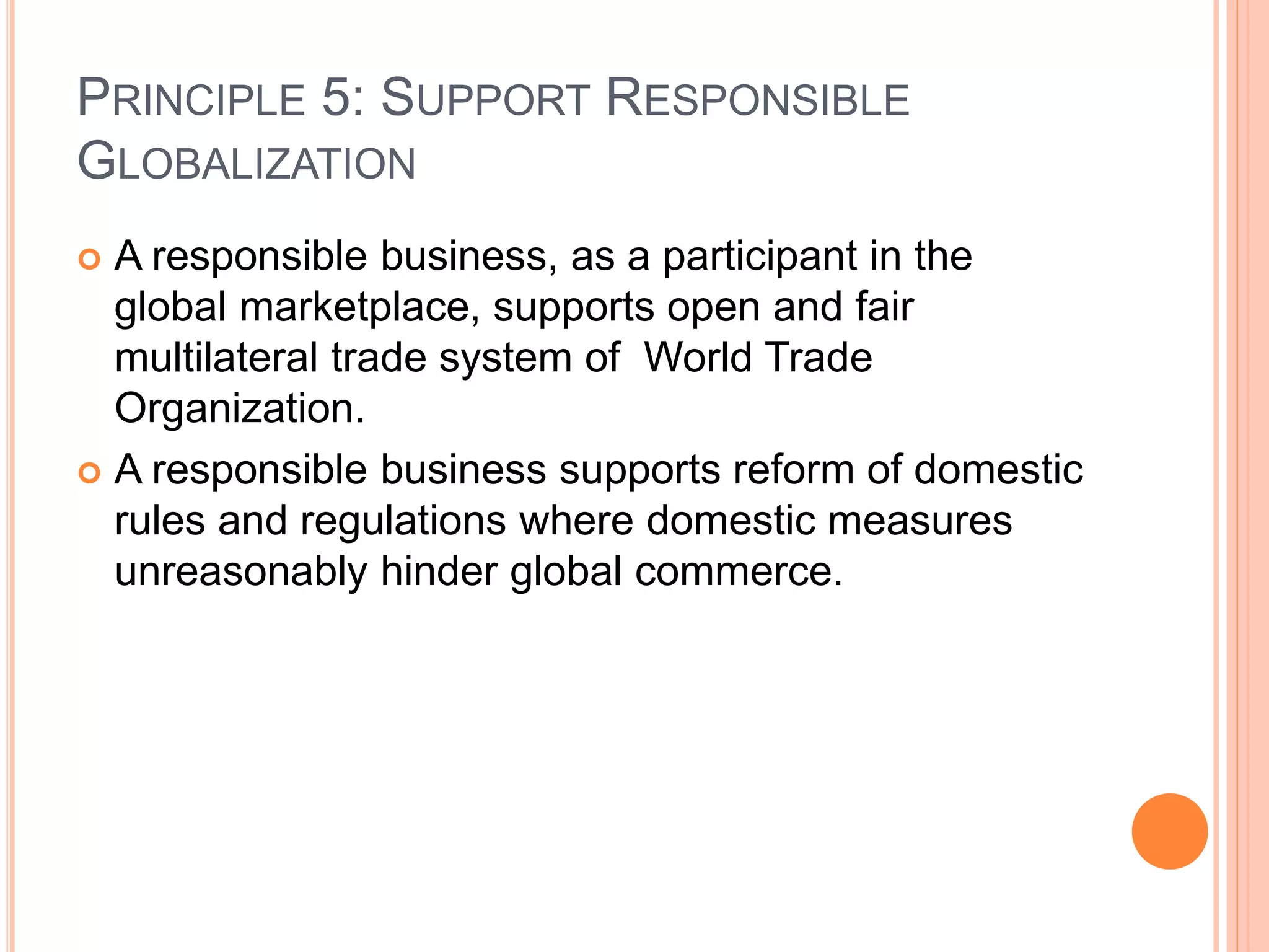 PRINCIPLE 5: SUPPORT RESPONSIBLE 
GLOBALIZATION 
 A responsible business, as a participant in the 
global marketplace, supports open and fair 
multilateral trade system of World Trade 
Organization. 
 A responsible business supports reform of domestic 
rules and regulations where domestic measures 
unreasonably hinder global commerce. 
 