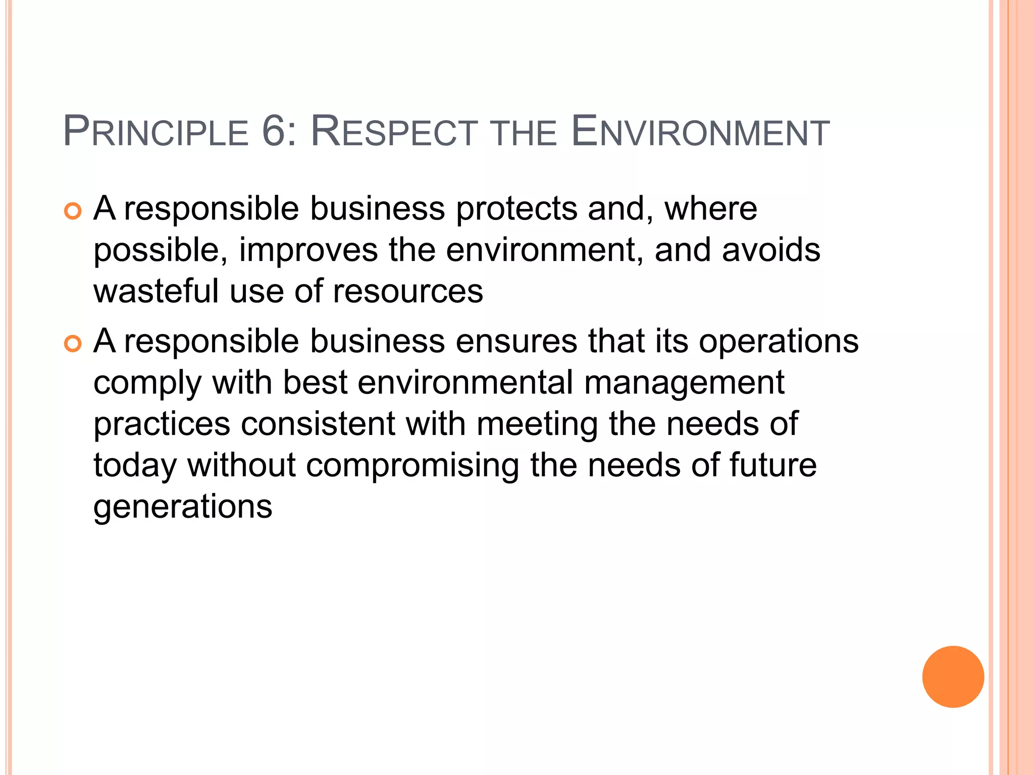 PRINCIPLE 6: RESPECT THE ENVIRONMENT 
 A responsible business protects and, where 
possible, improves the environment, and avoids 
wasteful use of resources 
 A responsible business ensures that its operations 
comply with best environmental management 
practices consistent with meeting the needs of 
today without compromising the needs of future 
generations 
 