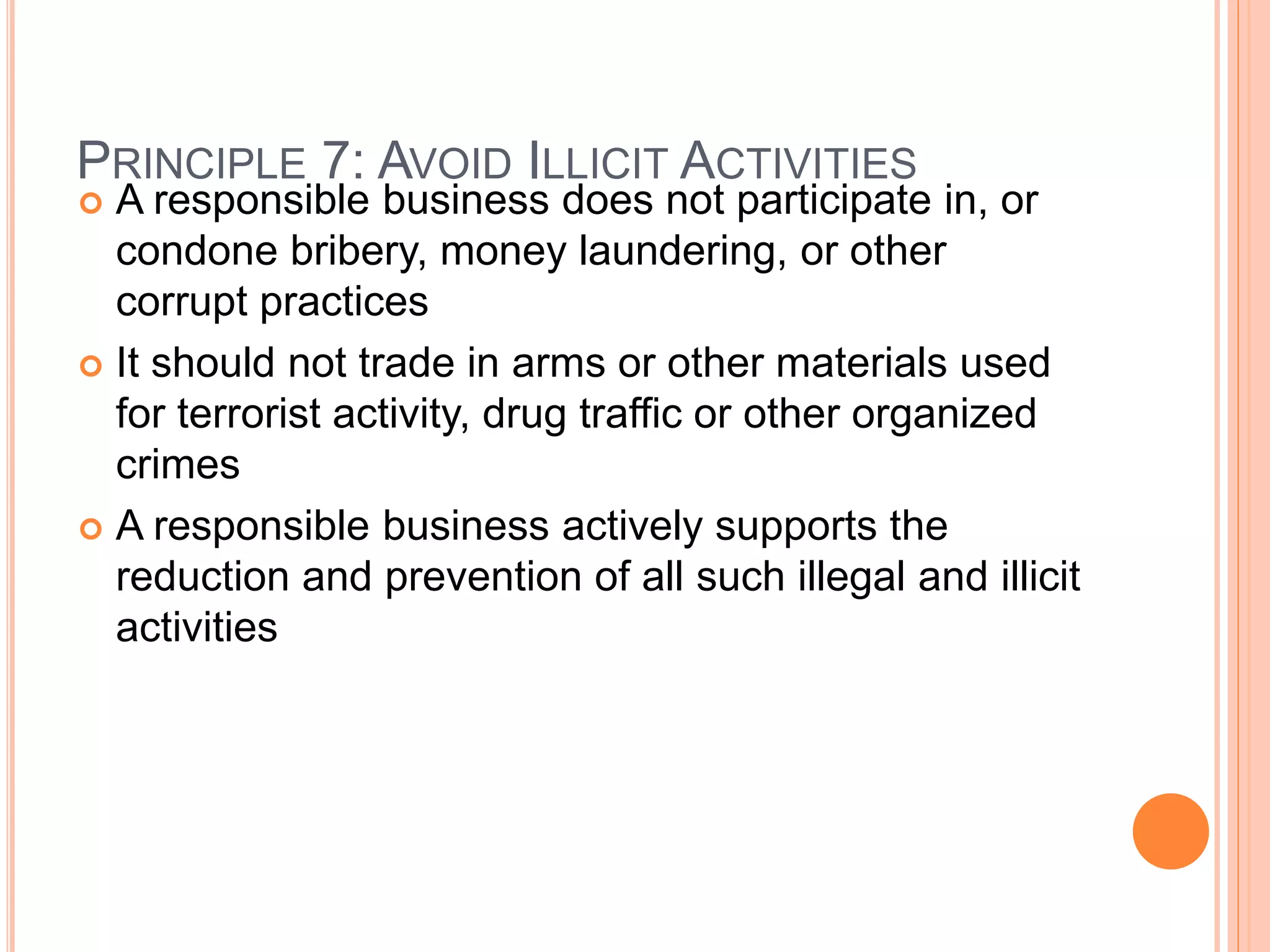 PRINCIPLE 7: AVOID ILLICIT ACTIVITIES 
 A responsible business does not participate in, or 
condone bribery, money laundering, or other 
corrupt practices 
 It should not trade in arms or other materials used 
for terrorist activity, drug traffic or other organized 
crimes 
 A responsible business actively supports the 
reduction and prevention of all such illegal and illicit 
activities 
 