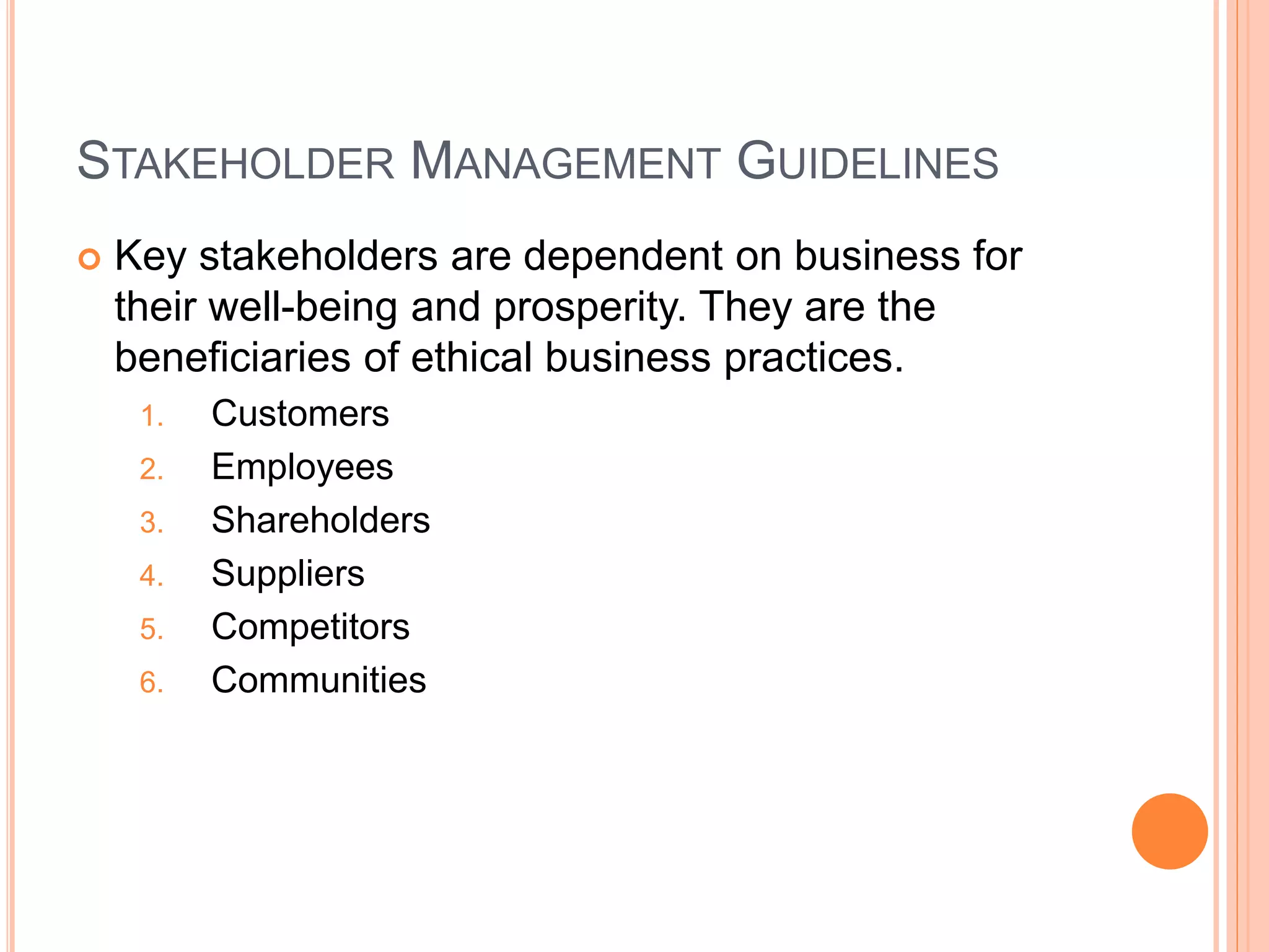 STAKEHOLDER MANAGEMENT GUIDELINES 
 Key stakeholders are dependent on business for 
their well-being and prosperity. They are the 
beneficiaries of ethical business practices. 
1. Customers 
2. Employees 
3. Shareholders 
4. Suppliers 
5. Competitors 
6. Communities 
 