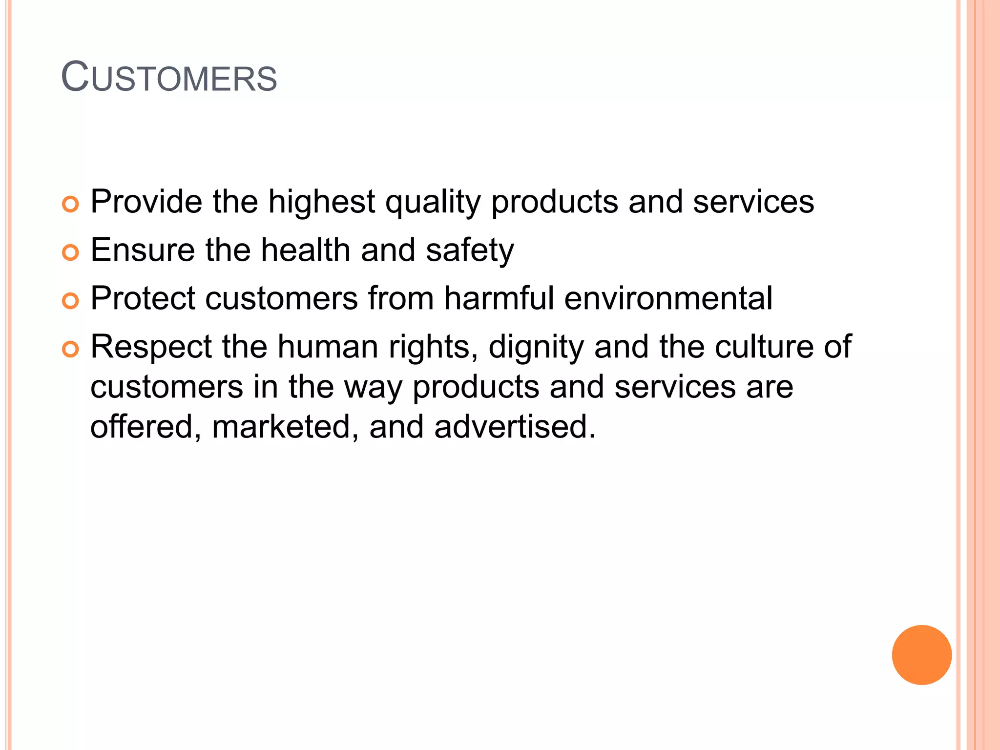 CUSTOMERS 
 Provide the highest quality products and services 
 Ensure the health and safety 
 Protect customers from harmful environmental 
 Respect the human rights, dignity and the culture of 
customers in the way products and services are 
offered, marketed, and advertised. 
 