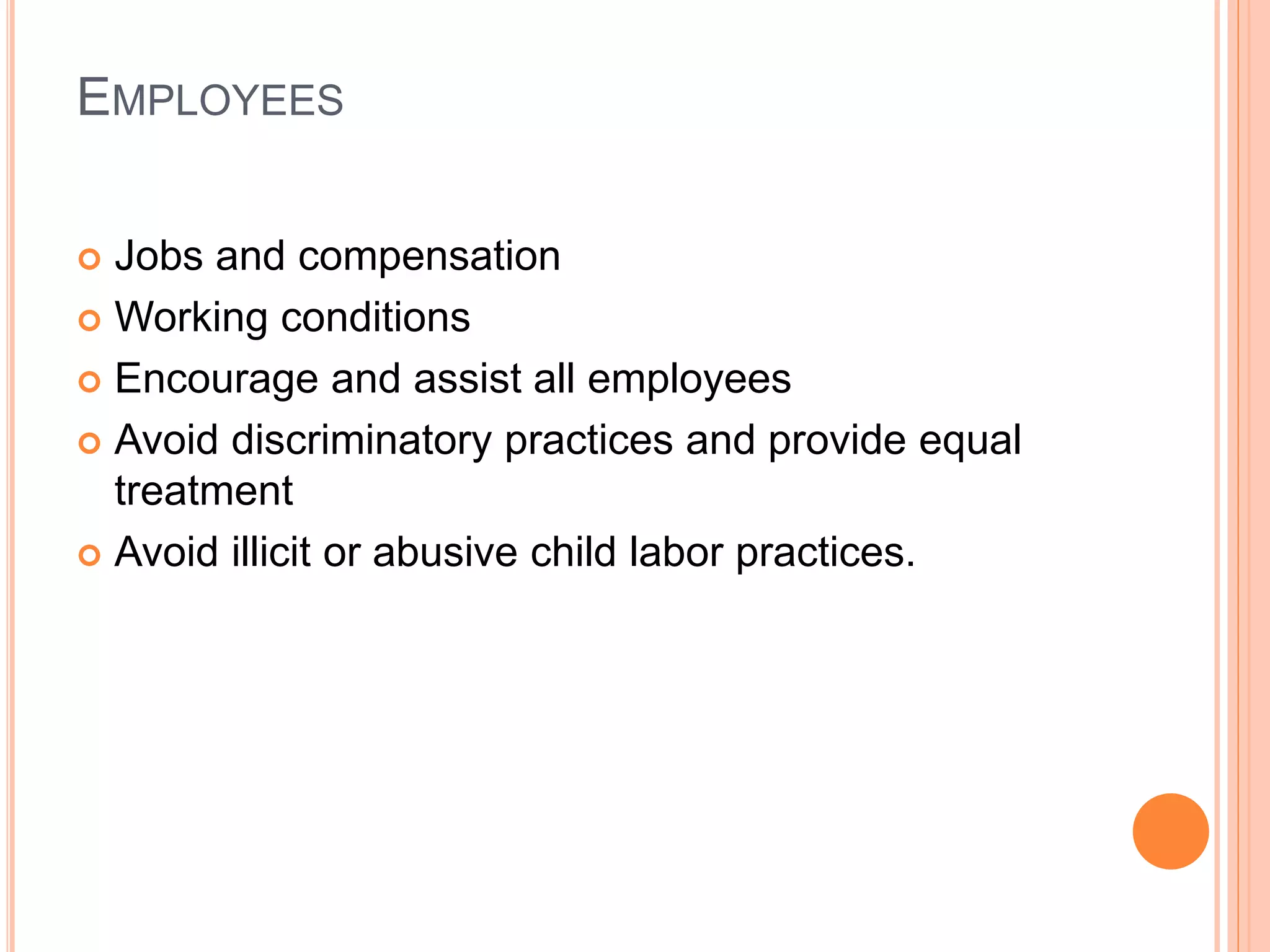 EMPLOYEES 
 Jobs and compensation 
 Working conditions 
 Encourage and assist all employees 
 Avoid discriminatory practices and provide equal 
treatment 
 Avoid illicit or abusive child labor practices. 
 