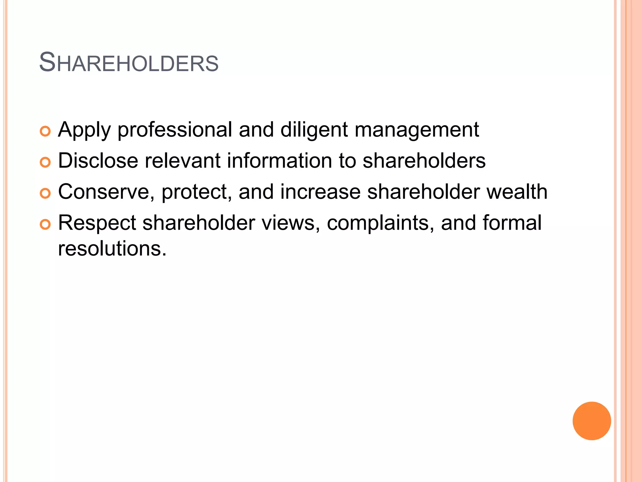 SHAREHOLDERS 
 Apply professional and diligent management 
 Disclose relevant information to shareholders 
 Conserve, protect, and increase shareholder wealth 
 Respect shareholder views, complaints, and formal 
resolutions. 
 