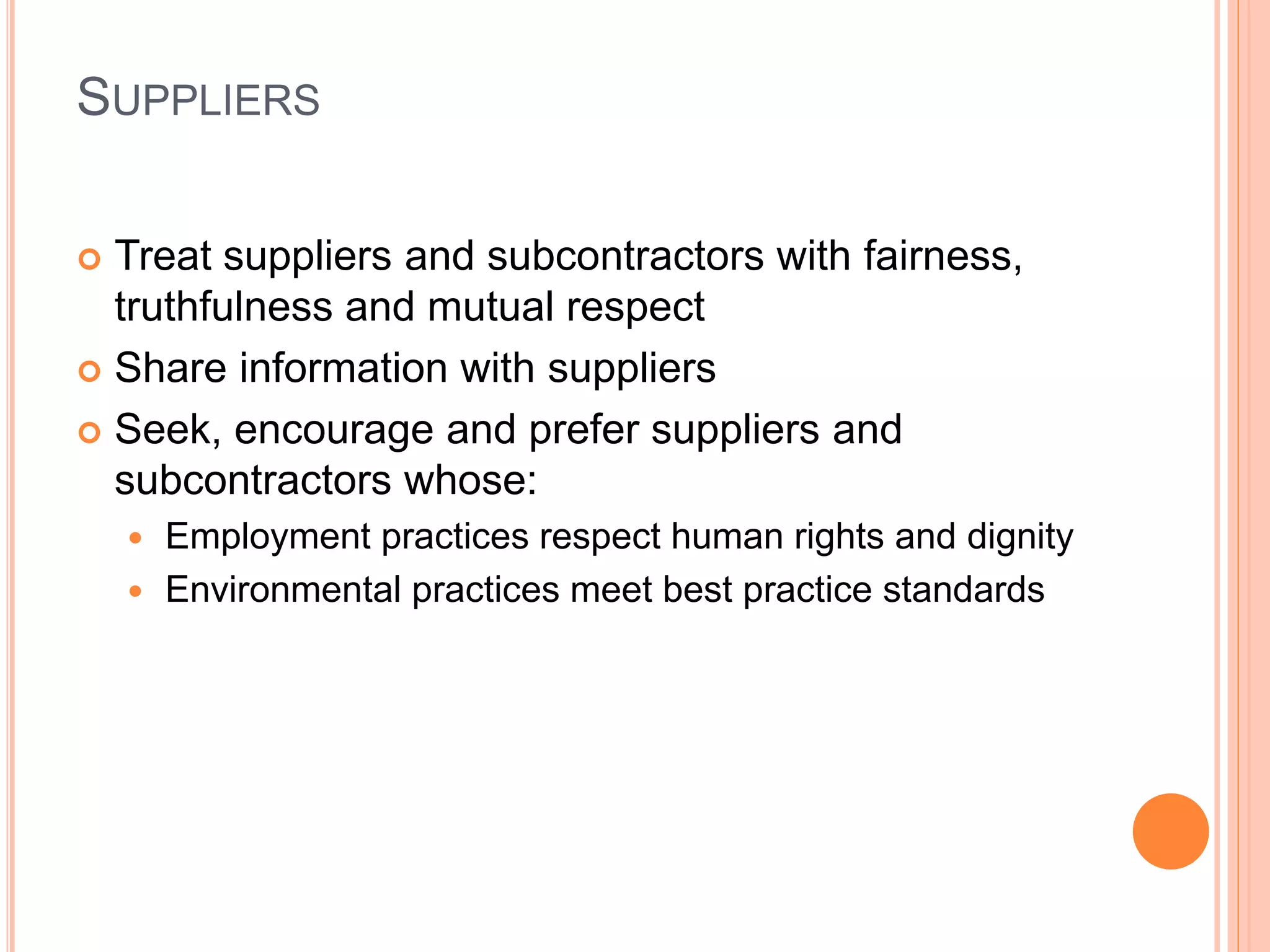 SUPPLIERS 
 Treat suppliers and subcontractors with fairness, 
truthfulness and mutual respect 
 Share information with suppliers 
 Seek, encourage and prefer suppliers and 
subcontractors whose: 
 Employment practices respect human rights and dignity 
 Environmental practices meet best practice standards 
 