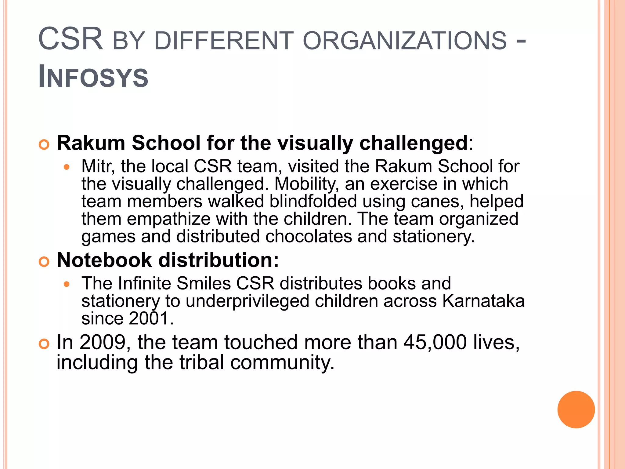CSR BY DIFFERENT ORGANIZATIONS - 
INFOSYS 
 Rakum School for the visually challenged: 
 Mitr, the local CSR team, visited the Rakum School for 
the visually challenged. Mobility, an exercise in which 
team members walked blindfolded using canes, helped 
them empathize with the children. The team organized 
games and distributed chocolates and stationery. 
 Notebook distribution: 
 The Infinite Smiles CSR distributes books and 
stationery to underprivileged children across Karnataka 
since 2001. 
 In 2009, the team touched more than 45,000 lives, 
including the tribal community. 
 
