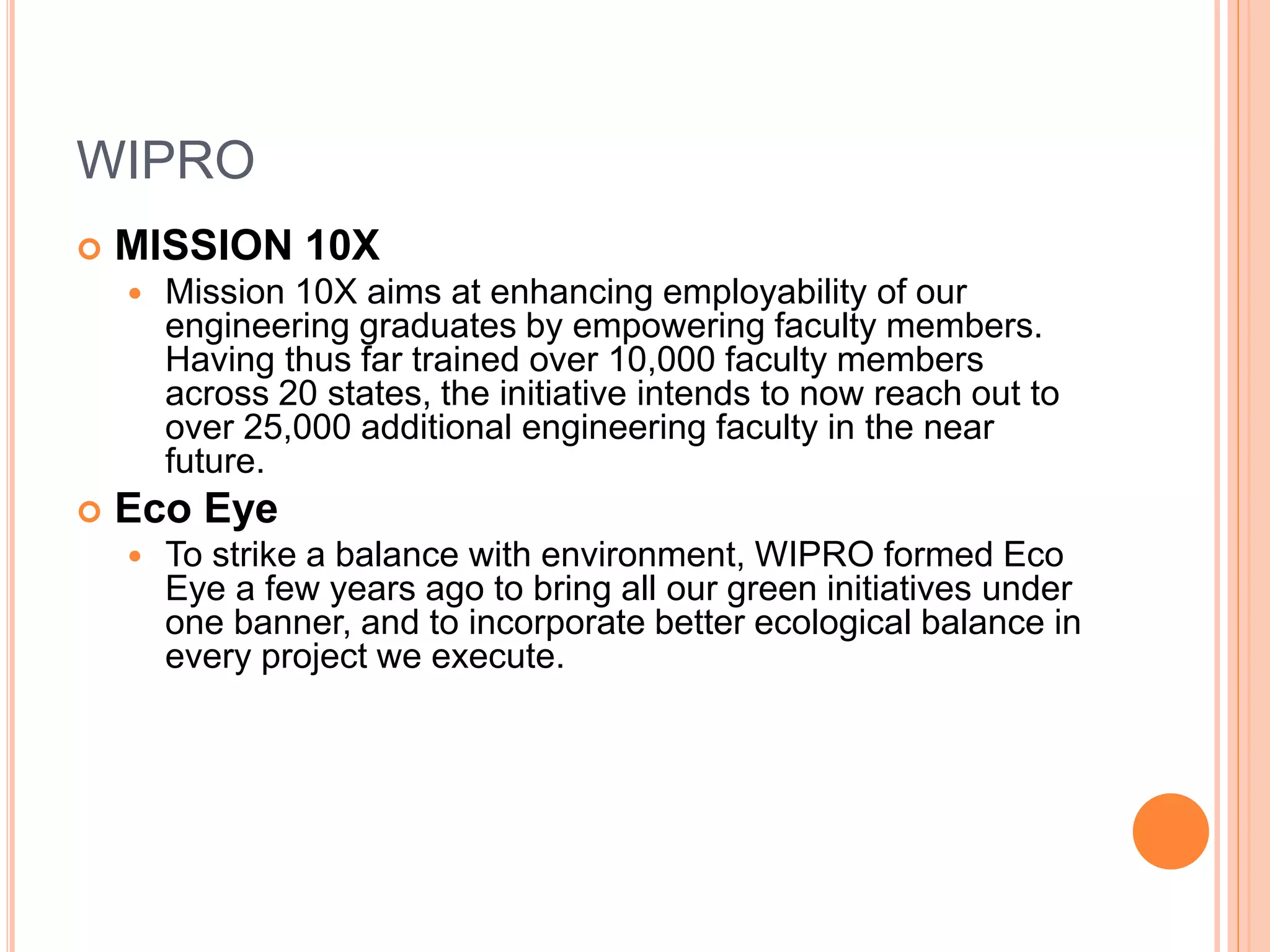 WIPRO 
 MISSION 10X 
 Mission 10X aims at enhancing employability of our 
engineering graduates by empowering faculty members. 
Having thus far trained over 10,000 faculty members 
across 20 states, the initiative intends to now reach out to 
over 25,000 additional engineering faculty in the near 
future. 
 Eco Eye 
 To strike a balance with environment, WIPRO formed Eco 
Eye a few years ago to bring all our green initiatives under 
one banner, and to incorporate better ecological balance in 
every project we execute. 
 