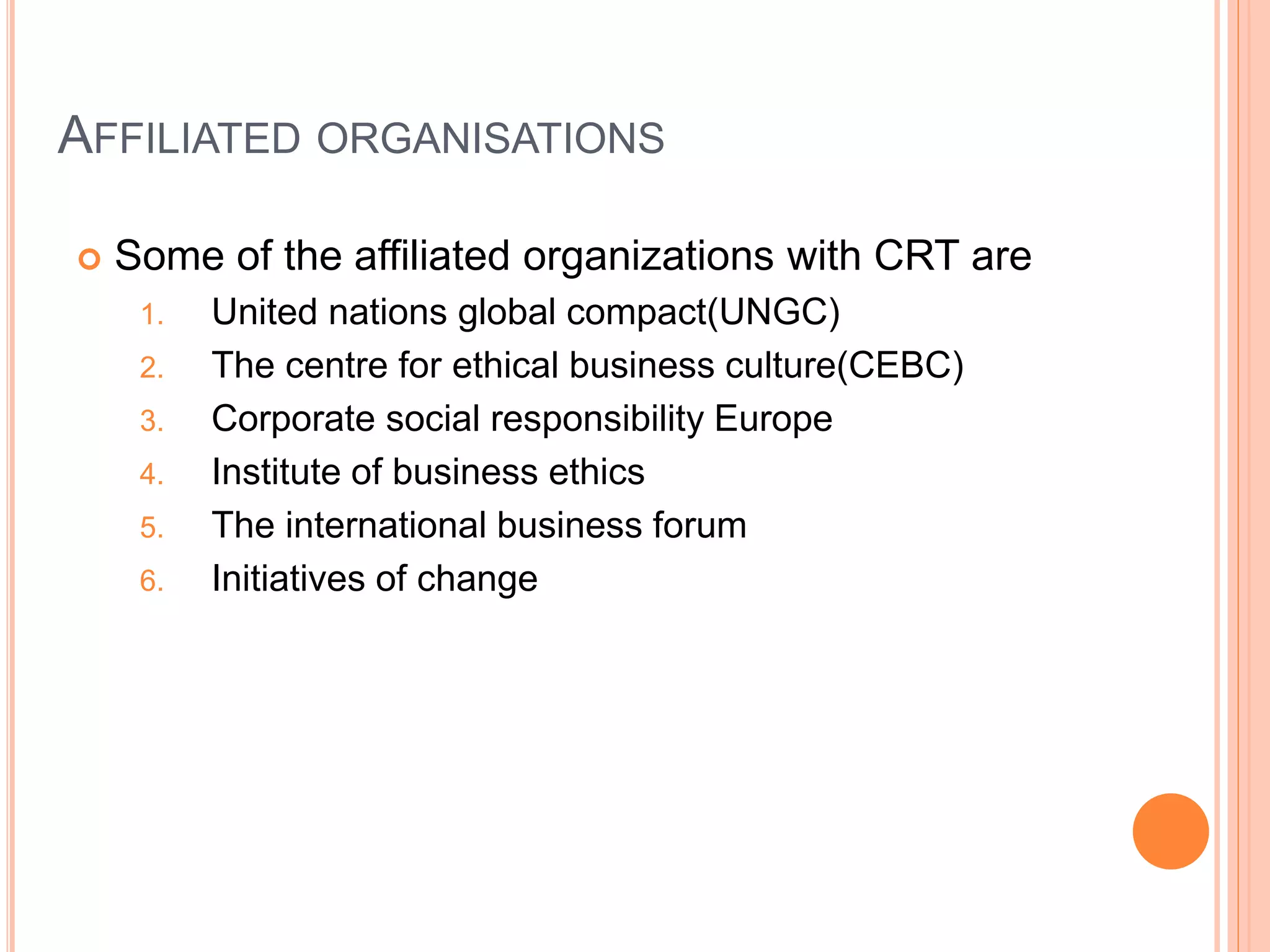 AFFILIATED ORGANISATIONS 
 Some of the affiliated organizations with CRT are 
1. United nations global compact(UNGC) 
2. The centre for ethical business culture(CEBC) 
3. Corporate social responsibility Europe 
4. Institute of business ethics 
5. The international business forum 
6. Initiatives of change 
 