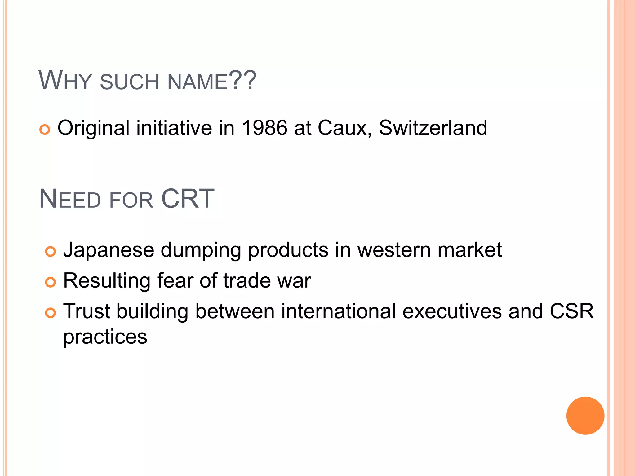 WHY SUCH NAME?? 
 Original initiative in 1986 at Caux, Switzerland 
NEED FOR CRT 
 Japanese dumping products in western market 
 Resulting fear of trade war 
 Trust building between international executives and CSR 
practices 
 