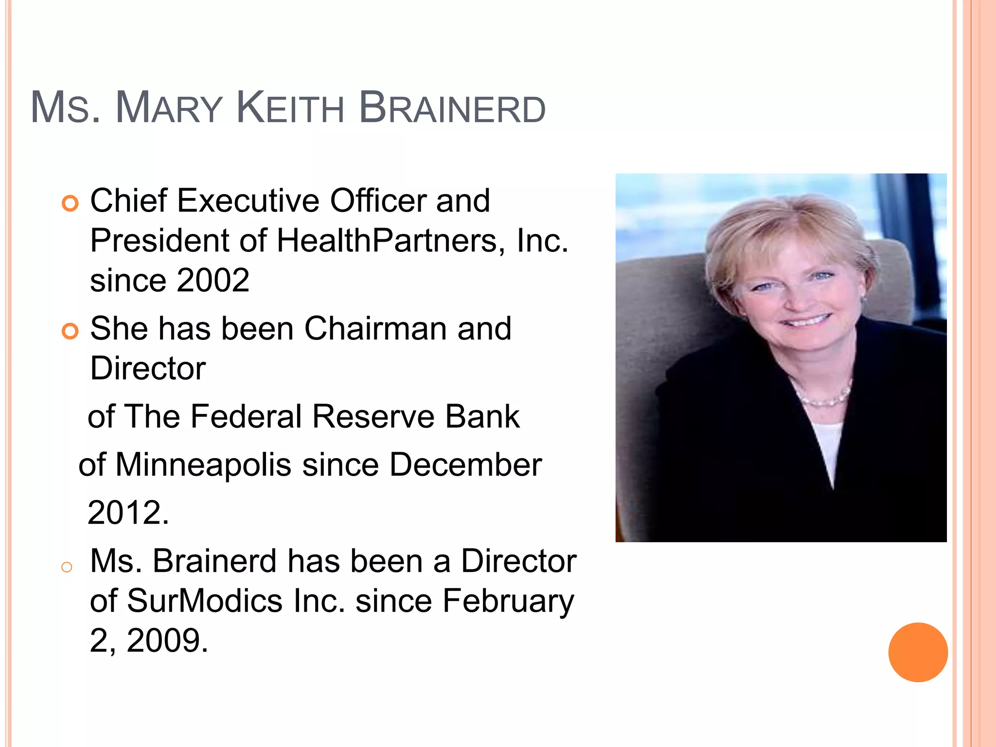 MS. MARY KEITH BRAINERD 
 Chief Executive Officer and 
President of HealthPartners, Inc. 
since 2002 
 She has been Chairman and 
Director 
of The Federal Reserve Bank 
of Minneapolis since December 
2012. 
o Ms. Brainerd has been a Director 
of SurModics Inc. since February 
2, 2009. 
 