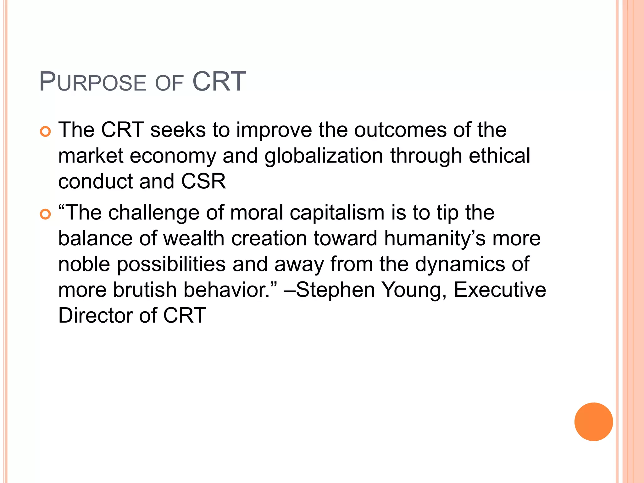 PURPOSE OF CRT 
 The CRT seeks to improve the outcomes of the 
market economy and globalization through ethical 
conduct and CSR 
 “The challenge of moral capitalism is to tip the 
balance of wealth creation toward humanity’s more 
noble possibilities and away from the dynamics of 
more brutish behavior.” –Stephen Young, Executive 
Director of CRT 
 
