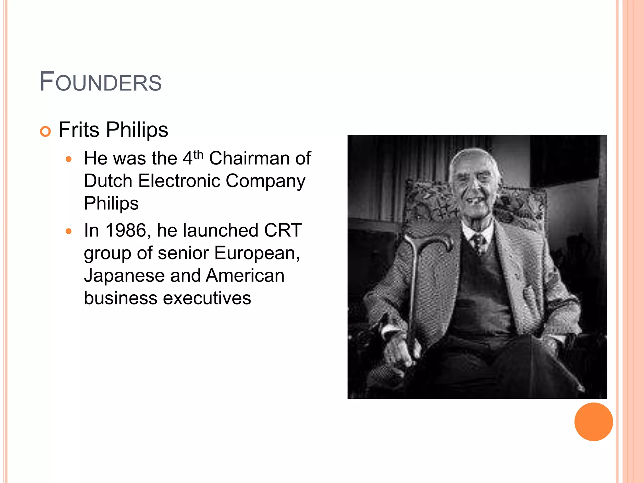 FOUNDERS 
 Frits Philips 
 He was the 4th Chairman of 
Dutch Electronic Company 
Philips 
 In 1986, he launched CRT 
group of senior European, 
Japanese and American 
business executives 
 