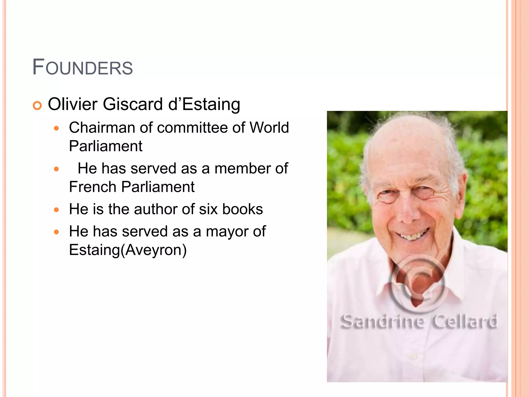 FOUNDERS 
 Olivier Giscard d’Estaing 
 Chairman of committee of World 
Parliament 
 He has served as a member of 
French Parliament 
 He is the author of six books 
 He has served as a mayor of 
Estaing(Aveyron) 
 
