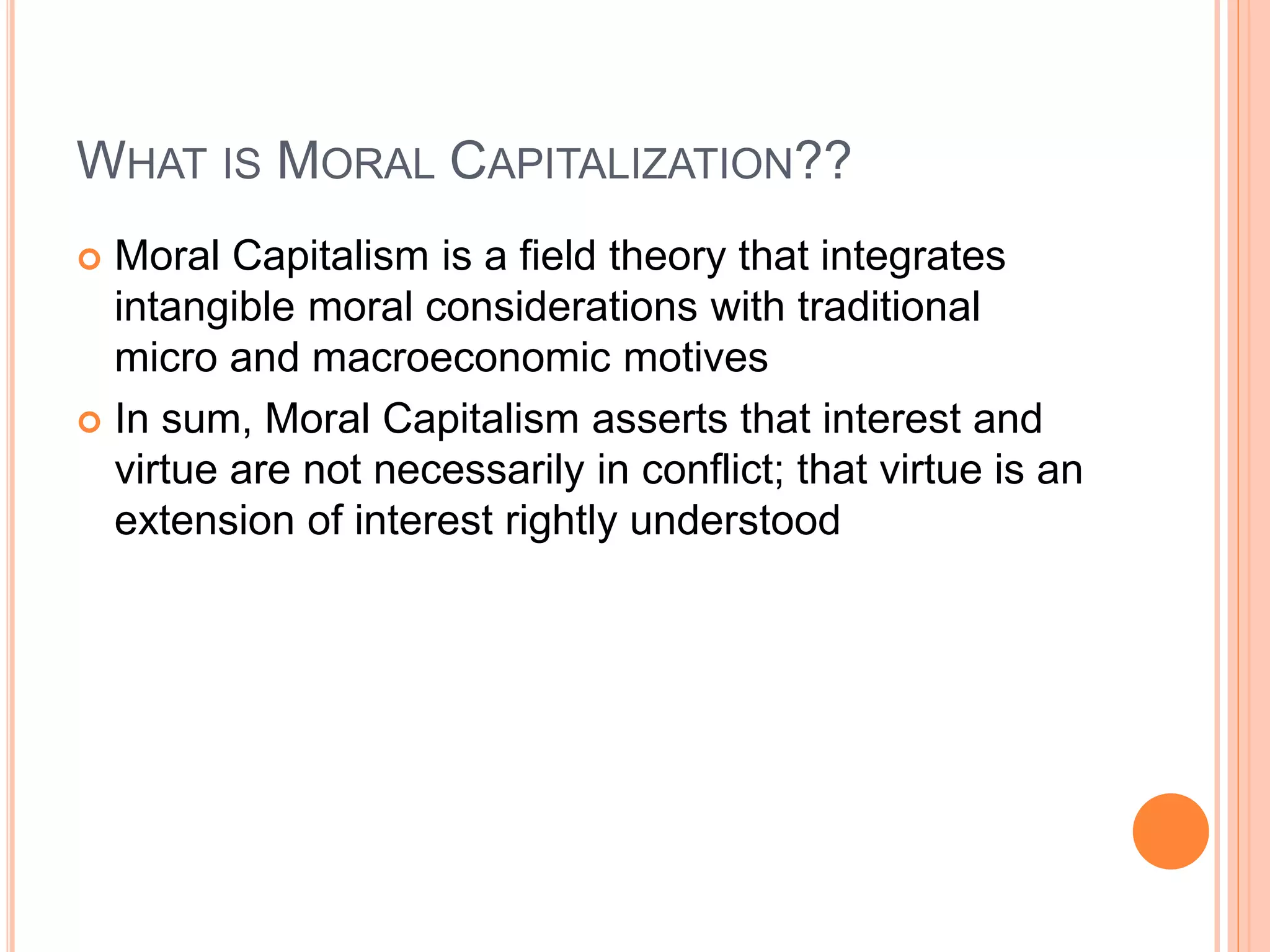 WHAT IS MORAL CAPITALIZATION?? 
 Moral Capitalism is a field theory that integrates 
intangible moral considerations with traditional 
micro and macroeconomic motives 
 In sum, Moral Capitalism asserts that interest and 
virtue are not necessarily in conflict; that virtue is an 
extension of interest rightly understood 
 