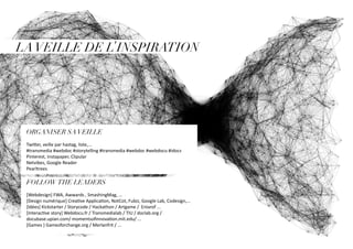 LAVEILLE DE L’INSPIRATION
ORGANISER SAVEILLE
Twitter, veille par hastag, liste,...
#transmedia #webdoc #storytelling #transmedia #webdoc #webdocu #idocs
Pinterest, Instapaper, Clipular
Netvibes, Google Reader
Pearltrees
FOLLOWTHE LEADERS
[Webdesign] FWA, Awwards , SmashingMag, …
[Design numérique] Creative Application, NotCot, Fubiz, Google Lab, Codesign,...
[Idées] Kickstarter / Storycode / Hackathon / Artgame / Eniarof ...
[Interactive story] Webdocu.fr / Transmedialab / TIU / doclab.org /
docubase.upian.com/ momentsofinnovation.mit.edu/ ...
[Games ] Gamesforchange.org / Merlanfrit / ...
 