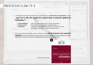 PROCESSUS DE l’UX
•	 L’ UX designer en charge des dispositifs ne se demande pas « comment faire une application ? » mais
« quel est le rôle des points de contact dans le parcours global de
l’utilisateur ? »
	 + Canal de diffusion (internet, espace public, presse, réseaux sociaux IRL,...)
	 + Point de contact 	 (écran tactile, brochure, l’app, la page Facebook,..),
	 + L’interaction L’opération entre l’utilisateur et le service au point de contact : 		
				 consultation, impression, envoie du message, achat,...
•	 Dans une expérience transmedia, la force à mettre en œuvre est de préserver une continuité
cognitive(unmodèlemental)d’unpointdecontactàunautre,enévitanttoutesdissonances(nommage,
organisation, ordre, synchronisation des différents paramètres spatiaux temporels).
		 Sylvie Daumal, Eyrolles
 