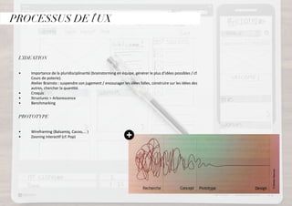 PROCESSUS DE l’UX
L’IDEATION
•	 	 Importance de la pluridisciplinarité (brainstorming en équipe, générer le plus d’idées possibles / cf. 	
	 Cours de poterie).
	 Atelier Brainsto : suspendre son jugement / encourager les idées folles, construire sur les idées des 	
	 autres, chercher la quantité.	
•	 	 Croquis
•	 	 Structurez > Arborescence
•	 	 Benchmarking
		
PROTOTYPE
•	 	 Wireframing (Balsamiq, Cacoo,... )
•	 	 Zooning interactif (cf. Pop)
		
		
 