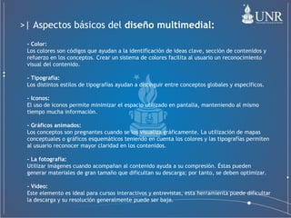 - Color:   Los colores son códigos que ayudan a la identificación de ideas clave, sección de contenidos y refuerzo en los conceptos. Crear un sistema de colores facilita al usuario un reconocimiento visual del contenido. - Tipografía:   Los distintos estilos de tipografías ayudan a distinguir entre conceptos globales y específicos. - Iconos:   El uso de iconos permite minimizar el espacio utilizado en pantalla, manteniendo al mismo tiempo mucha información. - Gráficos animados:   Los conceptos son pregnantes cuando se los visualiza gráficamente. La utilización de mapas conceptuales o gráficos esquemáticos teniendo en cuenta los colores y las tipografías permiten al usuario reconocer mayor claridad en los contenidos. - La fotografía:   Utilizar imágenes cuando acompañan al contenido ayuda a su compresión. Éstas pueden generar materiales de gran tamaño que dificultan su descarga; por tanto, se deben optimizar. - Vídeo:   Este elemento es ideal para cursos interactivos y entrevistas, esta herramienta puede dificultar la descarga y su resolución generalmente puede ser baja. >| Aspectos básicos del  diseño multimedial: 