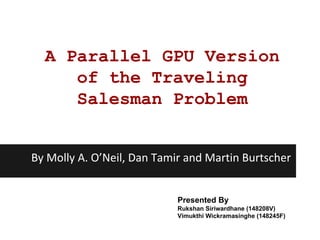 A Parallel GPU Version
of the Traveling
Salesman Problem
By Molly A. O’Neil, Dan Tamir and Martin Burtscher
Presented By
Rukshan Siriwardhane (148208V)
Vimukthi Wickramasinghe (148245F)
 
