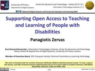 University of Piraeus 
Department of Digital Systems 
Centre for Research and Technology – Hellas (CE.R.T.H.) 
Information Technologies Institute (I.T.I.) 
Advanced Digital Systems and Services for Education and Learning (ASK) 
Supporting Open Access to Teaching 
and Learning of People with 
Disabilities 
Panagiotis Zervas 
Post Doctoral Researcher, Information Technologies Institute, Center for Research and Technology 
Hellas, Greece & Department of Digital Systems, University of Piraeus, Greece 
Member of Executive Board, IEEE Computer Society Technical Committee on Learning Technology 
This work is licensed under the Creative Commons Attribution-NoDerivs-NonCommercial License. To view a copy of 
this license, visit http://creativecommons.org/licenses/by-nd-nc/1.0 or send a letter to Creative Commons, 559 Nathan 
Abbott Way, Stanford, California 94305, USA. 
P. Zervas November 27, 2014 
1/34 
 