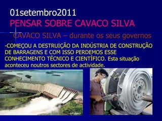 01setembro2011
 PENSAR SOBRE CAVACO SILVA
  CAVACO SILVA – durante os seus governos
-COMEÇOU A DESTRUIÇÃO DA INDÚSTRIA DE CONSTRUÇÃO
DE BARRAGENS E COM ISSO PERDEMOS ESSE
CONHECIMENTO TÉCNICO E CIENTÍFICO. Esta situação
aconteceu noutros sectores de actividade.
 