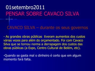 01setembro2011
 PENSAR SOBRE CAVACO SILVA

  CAVACO SILVA – durante os seus governos

- As grandes obras públicas tiveram aumentos dos custos
várias vezes para além do orçamentado. Foi com Cavaco
Silva que se tornou norma a derrapagem dos custos das
obras públicas (a Expo, Centro Cultural de Belém, etc).

-Quando se gasta mal o dinheiro é certo que em algum
momento fará falta.
 