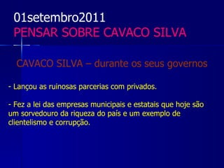 01setembro2011
 PENSAR SOBRE CAVACO SILVA

  CAVACO SILVA – durante os seus governos

- Lançou as ruinosas parcerias com privados.

- Fez a lei das empresas municipais e estatais que hoje são
um sorvedouro da riqueza do país e um exemplo de
clientelismo e corrupção.
 