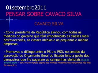 01setembro2011
  PENSAR SOBRE CAVACO SILVA
                               CAVACO SILVA
- Como presidente da República alinhou com todas as
medidas do governo que têm empobrecido as classes mais
desfavorecidas, as classes médias e as pequenas e médias
empresas.

- Promoveu o diálogo entre o PS e o PSD, no sentido da
aprovação do Orçamento Geral do Estado feito a gosto dos
banqueiros que lhe pagaram as campanhas eleitorais (não há
almoços grátis – seria muito ingrato depois dos milhões recebidos dos banqueiros não lhes
dar atenção.)
 