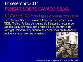 01setembro2011
 PENSAR SOBRE CAVACO SILVA
 CAVACO SILVA – ao logo da sua governação
- No plano político foi desastrado ao dar pensões a dois
PIDEs (Polícia Política do regime de Salazar) e recusar ao
Capitão Salgueiro Maia, um artificie do 25 de Abril e do
Portugal Democrático, quando se encontrava muito doente
devido a um cancro que o matou..




                          Salgueiro Maia em pleno 25 de Abril de 1974
 