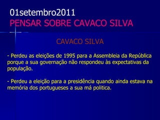 01setembro2011
 PENSAR SOBRE CAVACO SILVA

                    CAVACO SILVA
- Perdeu as eleições de 1995 para a Assembleia da República
porque a sua governação não respondeu às expectativas da
população.

- Perdeu a eleição para a presidência quando ainda estava na
memória dos portugueses a sua má politica.
 