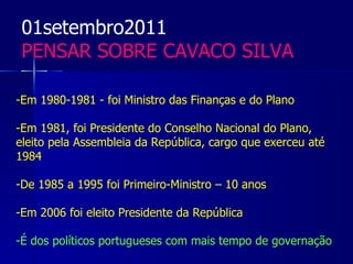 01setembro2011
 PENSAR SOBRE CAVACO SILVA

-Em 1980-1981 - foi Ministro das Finanças e do Plano

-Em 1981, foi Presidente do Conselho Nacional do Plano,
eleito pela Assembleia da República, cargo que exerceu até
1984

-De 1985 a 1995 foi Primeiro-Ministro – 10 anos

-Em 2006 foi eleito Presidente da República

-É dos políticos portugueses com mais tempo de governação
 