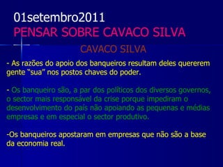 01setembro2011
  PENSAR SOBRE CAVACO SILVA
                      CAVACO SILVA
- As razões do apoio dos banqueiros resultam deles quererem
gente “sua” nos postos chaves do poder.

- Os banqueiro são, a par dos políticos dos diversos governos,
o sector mais responsável da crise porque impediram o
desenvolvimento do país não apoiando as pequenas e médias
empresas e em especial o sector produtivo.

-Os banqueiros apostaram em empresas que não são a base
da economia real.
 