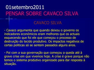01setembro2011
 PENSAR SOBRE CAVACO SILVA
                    CAVACO SILVA
- Cavaco argumenta que quando deixou o governo os
indicadores económicos eram melhores que os actuais
esquecendo que foi ele que começou o processo de
destruição do tecido produtivo. Os impactos negativos de
certas politicas só se sentem passados alguns anos.

- Foi com a sua governação que começou a queda até à
grave crise em que vivemos hoje. A crise é grave porque não
temos o sistema produtivo organizado para dar resposta à
situação.
 