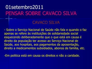 01setembro2011
 PENSAR SOBRE CAVACO SILVA
                    CAVACO SILVA
- Sobre o Serviço Nacional de Saúde não fala e quando o faz
apenas se refere às instituições de solidariedade social
esquecendo deliberadamente que o que está em causa é
direito da população ter acesso ao Serviço Nacional de
Saúde, aos hospitais, aos pagamentos da aposentação,
direito a medicamentos subsidiados, abonos de família, etc.

-Em politica está em causa os direitos e não a caridade.
 