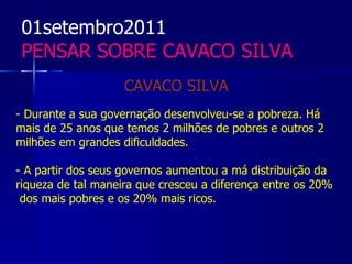 01setembro2011
 PENSAR SOBRE CAVACO SILVA
                    CAVACO SILVA
- Durante a sua governação desenvolveu-se a pobreza. Há
mais de 25 anos que temos 2 milhões de pobres e outros 2
milhões em grandes dificuldades.

- A partir dos seus governos aumentou a má distribuição da
riqueza de tal maneira que cresceu a diferença entre os 20%
 dos mais pobres e os 20% mais ricos.
 