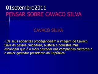 01setembro2011
 PENSAR SOBRE CAVACO SILVA

                   CAVACO SILVA

- Os seus apoiantes propagandeiam a imagem de Cavaco
Silva de pessoa cuidadosa, austera e honestas mas
escondem que é o mais gastador nas campanhas eleitorais e
o maior gastador presidente da República.
 