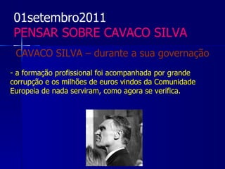01setembro2011
PENSAR SOBRE CAVACO SILVA
 CAVACO SILVA – durante a sua governação
- a formação profissional foi acompanhada por grande
corrupção e os milhões de euros vindos da Comunidade
Europeia de nada serviram, como agora se verifica.
 