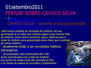 01setembro2011
    PENSAR SOBRE CAVACO SILVA

     CAVACO SILVA – durante a sua governação
-Não tomou medidas na formação de médicos. Na sua
governação já se sabia que volvidos alguns anos haveria falta
de médicos, como está a acontecer agora. Sabia-se que a
saída de médicos para aposentação seria maior que a entrada
de novos médicos.
- Atualmente estão a ser recrutados médicos
estrangeiros.
- As populações mais carenciadas têm sido
muito prejudicadas com a falta de médicos
nos centro de saúde como são exemplo as filas
e os meses de espera de consultas e tratamentos.
 