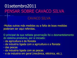 01setembro2011
 PENSAR SOBRE CAVACO SILVA
                    CAVACO SILVA

-Muitas outras más medidas ou a falta de boas medidas
poderiam ser aqui referidas.

O principal da sua nefasta governação foi o desmantelamento
do sistema produtivo, por si iniciado:
- da agricultura e da floresta
- da industria ligada com a agricultura e a floresta
- das pescas
- da industria ligada com as pescas
- e da industria em geral (mecânica, eléctrica, etc.).
 
