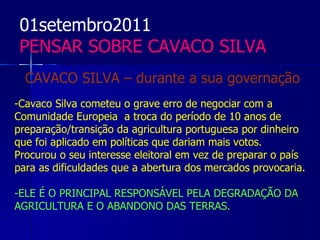 01setembro2011
 PENSAR SOBRE CAVACO SILVA
  CAVACO SILVA – durante a sua governação
-Cavaco Silva cometeu o grave erro de negociar com a
Comunidade Europeia a troca do período de 10 anos de
preparação/transição da agricultura portuguesa por dinheiro
que foi aplicado em políticas que dariam mais votos.
Procurou o seu interesse eleitoral em vez de preparar o país
para as dificuldades que a abertura dos mercados provocaria.

-ELE É O PRINCIPAL RESPONSÁVEL PELA DEGRADAÇÃO DA
AGRICULTURA E O ABANDONO DAS TERRAS.
 