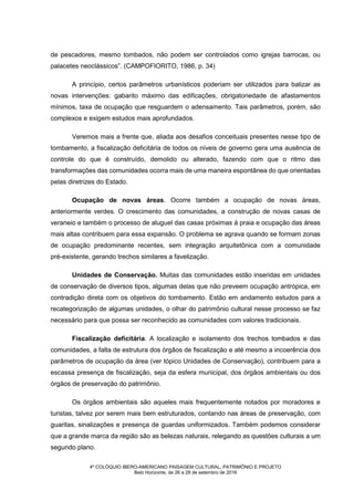 4º COLÓQUIO IBERO-AMERICANO PAISAGEM CULTURAL, PATRIMÔNIO E PROJETO
Belo Horizonte, de 26 a 28 de setembro de 2016
de pescadores, mesmo tombados, não podem ser controlados como igrejas barrocas, ou
palacetes neoclássicos”. (CAMPOFIORITO, 1986, p. 34)
A princípio, certos parâmetros urbanísticos poderiam ser utilizados para balizar as
novas intervenções: gabarito máximo das edificações, obrigatoriedade de afastamentos
mínimos, taxa de ocupação que resguardem o adensamento. Tais parâmetros, porém, são
complexos e exigem estudos mais aprofundados.
Veremos mais a frente que, aliada aos desafios conceituais presentes nesse tipo de
tombamento, a fiscalização deficitária de todos os níveis de governo gera uma ausência de
controle do que é construído, demolido ou alterado, fazendo com que o ritmo das
transformações das comunidades ocorra mais de uma maneira espontânea do que orientadas
pelas diretrizes do Estado.
Ocupação de novas áreas. Ocorre também a ocupação de novas áreas,
anteriormente verdes. O crescimento das comunidades, a construção de novas casas de
veraneio e também o processo de aluguel das casas próximas à praia e ocupação das áreas
mais altas contribuem para essa expansão. O problema se agrava quando se formam zonas
de ocupação predominante recentes, sem integração arquitetônica com a comunidade
pré-existente, gerando trechos similares a favelização.
Unidades de Conservação. Muitas das comunidades estão inseridas em unidades
de conservação de diversos tipos, algumas delas que não preveem ocupação antrópica, em
contradição direta com os objetivos do tombamento. Estão em andamento estudos para a
recategorização de algumas unidades, o olhar do patrimônio cultural nesse processo se faz
necessário para que possa ser reconhecido as comunidades com valores tradicionais.
Fiscalização deficitária. A localização e isolamento dos trechos tombados e das
comunidades, a falta de estrutura dos órgãos de fiscalização e até mesmo a incoerência dos
parâmetros de ocupação da área (ver tópico Unidades de Conservação), contribuem para a
escassa presença de fiscalização, seja da esfera municipal, dos órgãos ambientais ou dos
órgãos de preservação do patrimônio.
Os órgãos ambientais são aqueles mais frequentemente notados por moradores e
turistas, talvez por serem mais bem estruturados, contando nas áreas de preservação, com
guaritas, sinalizações e presença de guardas uniformizados. Também podemos considerar
que a grande marca da região são as belezas naturais, relegando as questões culturais a um
segundo plano.
 