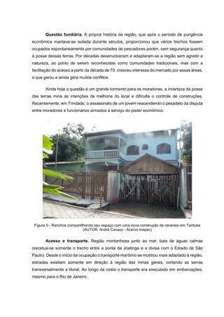 Questão fundiária. A própria história da região, que após o período de pungência
econômica manteve-se isolada durante séculos, proporcionou que vários trechos fossem
ocupados espontaneamente por comunidades de pescadores porém, sem segurança quanto
à posse dessas terras. Por décadas desenvolveram e adaptaram-se a região sem agredir a
natureza, ao ponto de serem reconhecidas como comunidades tradicionais, mas com a
facilitação do acesso a partir da década de 70, cresceu interesse do mercado por essas áreas,
o que gerou e ainda gera muitos conflitos.
Ainda hoje a questão é um grande tormento para os moradores, a incerteza da posse
das terras mina as intenções de melhoria do local e dificulta o controle de construções.
Recentemente, em Trindade, o assassinato de um jovem reacendendo o pesadelo da disputa
entre moradores e funcionários armados a serviço do poder econômico.
Figura 5 - Ranchos compartilhando seu espaço com uma nova construção de veraneio em Tarituba
(AUTOR: André Cavaco - Acervo Inepac)
Acesso e transporte. Região montanhosa junto ao mar, baia de águas calmas
(excetua-se somente o trecho entre a ponta da Joatinga e a divisa com o Estado de São
Paulo). Desde o início da ocupação o transporte marítimo se mostrou mais adaptado à região,
estradas existiam somente em direção à região das minas gerais, cortando as serras
transversalmente a litoral. Ao longo da costa o transporte era executado em embarcações,
mesmo para o Rio de Janeiro.
 