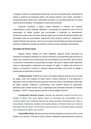 conseguem manter as configurações tradicionais, mas são impactadas pela a dificuldade de
acesso e ausência de transporte público. Os serviços públicos como saúde, educação e
saneamento básico sofrem com a dificuldade de acesso, os moradores dependem de meios
próprios para se deslocar, a fiscalização é ainda menos presente.
Enquanto moradores e alguns turistas defendem a melhoria dos acessos,
ambientalistas e outros visitantes defendem a manutenção do isolamento como forma de
preservação do caráter bucólico das comunidades e contenção do adensamento.
Combinando esses pontos de vistas, pode-se sugerir que uma rede de transporte público que
abrangesse todas as comunidades, englobando meios terrestre, marítimo e respeitando o
caráter tradicional das mesmas, junto com uma política de ordenação do acesso do transporte
individual, fortaleceria a fixação das famílias e inibiria o turismo predatório desordenado.
Exemplos de Preservação
Seguem abaixo, listadas em ordem alfabética, algumas breves descrições de
exemplos de atividades realizadas nos trechos tombados e acompanhadas pelos técnicos do
Inepac que contribuem para preservação das comunidades e seu patrimônio. São inúmeros
os parceiros e interessados na preservação da região, não sendo o objetivo deste artigo listar
todas as organizações e instituições com atuação na região. O objetivo dos técnicos do
Inepac é acompanhar, incentivar e participar dessas atividades como forma de gestão e
preservação do patrimônio fluminense.
Cinebola Caiçara. Festival de cinema a céu aberto realizado cada ano em uma praia
da região, conta com exibição de filmes sobre a cultura tradicional e o já tradicional e
disputado torneio de futebol de praia masculino e feminino entre as comunidades tradicionais
da região (caiçaras, indígenas e quilombolas), incluí também oficinas de capacitação.
Idealizado pela cineasta Cecília Lang, é organizado pela Sociedade Angrense de Proteção
Ecológica – SAPÊ. O Inepac esteve presente na última edição do festival.
Coordenação Nacional Caiçara. Reunião das lideranças caiçaras do litoral sul e
sudeste do Brasil. Tem como objetivo alinhar as demandas das comunidades com os
membros eleitos para Comissão Nacional de Desenvolvimento Sustentável dos Povos e
Comunidades Tradicionais, divididos entre representantes do Paraná, litorais sul e norte de
São Paulo e Rio de Janeiro. O 2º Encontro ocorreu durante o VII Cine Bola Caiçara, contando
com a presença do Inepac como ouvinte.
Festival Maré Cheia. Mostra de cinema de filmes brasileiros na praia ao ar livre, conta
também com oficinas e Corrida de Canoa Caiçara. Realizado tradicionalmente na praia de
 