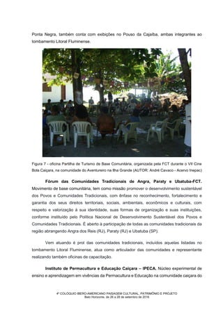4º COLÓQUIO IBERO-AMERICANO PAISAGEM CULTURAL, PATRIMÔNIO E PROJETO
Belo Horizonte, de 26 a 28 de setembro de 2016
Ponta Negra, também conta com exibições no Pouso da Cajaíba, ambas integrantes ao
tombamento Litoral Fluminense.
Figura 7 - oficina Partilha de Turismo de Base Comunitária, organizada pela FCT durante o VII Cine
Bola Caiçara, na comunidade do Aventureiro na Ilha Grande (AUTOR: André Cavaco - Acervo Inepac)
Fórum das Comunidades Tradicionais de Angra, Paraty e Ubatuba-FCT.
Movimento de base comunitária, tem como missão promover o desenvolvimento sustentável
dos Povos e Comunidades Tradicionais, com ênfase no reconhecimento, fortalecimento e
garantia dos seus direitos territoriais, sociais, ambientais, econômicos e culturais, com
respeito e valorização à sua identidade, suas formas de organização e suas instituições,
conforme instituído pelo Política Nacional de Desenvolvimento Sustentável dos Povos e
Comunidades Tradicionais. É aberto à participação de todas as comunidades tradicionais da
região abrangendo Angra dos Reis (RJ), Paraty (RJ) e Ubatuba (SP).
Vem atuando é prol das comunidades tradicionais, incluídos aquelas listadas no
tombamento Litoral Fluminense, atua como articulador das comunidades e representante
realizando também oficinas de capacitação.
Instituto de Permacultura e Educação Caiçara – IPECA. Núcleo experimental de
ensino e aprendizagem em vivências da Permacultura e Educação na comunidade caiçara do
 