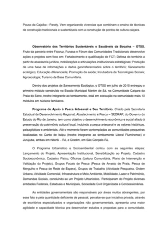 Pouso da Cajaíba - Paraty. Vem organizando vivencias que combinam o ensino de técnicas
de construção tradicionais e sustentáveis com a construção de pontos de cultura caiçara.
Observatório dos Territórios Sustentáveis e Saudáveis da Bocaína – OTSS.
Fruto da parceria entre Fiocruz, Funasa e Fórum das Comunidades Tradicionais desenvolve
ações e projetos com foco em: Fortalecimento e qualificação do FCT; Defesa do território a
partir de assessoria jurídica, mobilizações e articulações institucionais estratégicas; Produção
de uma base de informações e dados georreferenciados sobre o território; Saneamento
ecológico; Educação diferenciada; Promoção da saúde; Incubadora de Tecnologias Sociais;
Agroecologia; Turismo de Base Comunitária.
Dentro dos projetos de Saneamento Ecológico, o OTSS em julho de 2015 entregou o
primeiro módulo construído na Escola Municipal Martim de Sá, na Comunidade Caiçara da
Praia do Sono, trecho integrante ao tombamento, está em execução na comunidade mais 10
módulos em núcleos familiares.
Programa de Apoio à Pesca Artesanal e Seu Território. Criado pela Secretaria
Estadual de Desenvolvimento Regional, Abastecimento e Pesca – SEDRAP, do Governo do
Estado do Rio de Janeiro, tem como objetivo o desenvolvimento econômico e social aliado à
preservação do patrimônio cultural local, incluindo a pesca artesanal e os valores históricos,
paisagísticos e ambientais. Até o momento foram contempladas as comunidades pesqueiras
localizadas no Canto de Itaipu (trecho integrante ao tombamento Litoral Fluminense) e
Jurujuba, ambas em Niterói – RJ, e Gradim, em São Gonçalo-RJ.
O Programa Urbanístico e Socioambiental contou com as seguintes etapas:
Lançamento do Projeto, Apresentação Institucional, Sensibilização ao Projeto, Cadastro
Socioeconômico, Cadastro Físico, Oficinas (Leitura Comunitária, Plano de Intervenção e
Validação do Projeto), Grupos Focais de Pesca (Pesca de Arrasto de Praia, Pesca de
Mergulho e Pesca de Rede de Espera), Grupos de Trabalho (Atividade Pesqueira, Ordem
Urbana, Atividade Comercial, Infraestrutura e Meio Ambiente, Mobilidade, Lazer e Patrimônio,
Demandas Sociais, concluindo-se um Projeto Urbanístico. Participaram do Projeto diversas
entidades Federais, Estaduais e Municipais, Sociedade Civil Organizada e Concessionárias.
As entidades governamentais são responsáveis por áreas muitos abrangentes, por
esse fato e pela quantidade deficiente de pessoal, percebe-se que iniciativa privada, através
de escritórios especializados e organizações não governamentais, apresenta uma maior
agilidade e capacidade técnica pra desenvolver estudos e propostas para a comunidade.
 