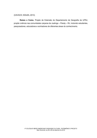 4º COLÓQUIO IBERO-AMERICANO PAISAGEM CULTURAL, PATRIMÔNIO E PROJETO
Belo Horizonte, de 26 a 28 de setembro de 2016
(CAVACO; SOUZA, 2013)
Raízes e frutos. Projeto de Extensão do Departamento de Geografia da UFRJ,
propõe vivência nas comunidades caiçaras da Juatinga – Paraty – RJ, incluindo estudantes,
pesquisadores, educadores e sonhadores de diferentes áreas do conhecimento.
 