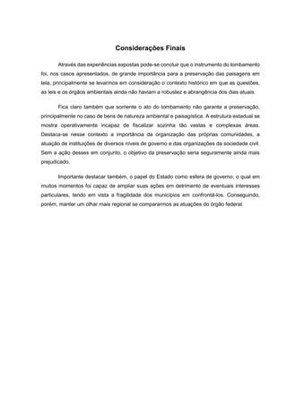 Considerações Finais
Através das experiências expostas pode-se concluir que o instrumento do tombamento
foi, nos casos apresentados, de grande importância para a preservação das paisagens em
tela, principalmente se levarmos em consideração o contexto histórico em que as questões,
as leis e os órgãos ambientais ainda não haviam a robustez e abrangência dos dias atuais.
Fica claro também que somente o ato do tombamento não garante a preservação,
principalmente no caso de bens de natureza ambiental e paisagística. A estrutura estadual se
mostra operativamente incapaz de fiscalizar sozinha tão vastas e complexas áreas.
Destaca-se nesse contexto a importância da organização das próprias comunidades, a
atuação de instituições de diversos níveis de governo e das organizações da sociedade civil.
Sem a ação desses em conjunto, o objetivo da preservação seria seguramente ainda mais
prejudicado.
Importante destacar também, o papel do Estado como esfera de governo, o qual em
muitos momentos foi capaz de ampliar suas ações em detrimento de eventuais interesses
particulares, tendo em vista a fragilidade dos municípios em confrontá-los. Conseguindo,
porém, manter um olhar mais regional se compararmos as atuações do órgão federal.
 